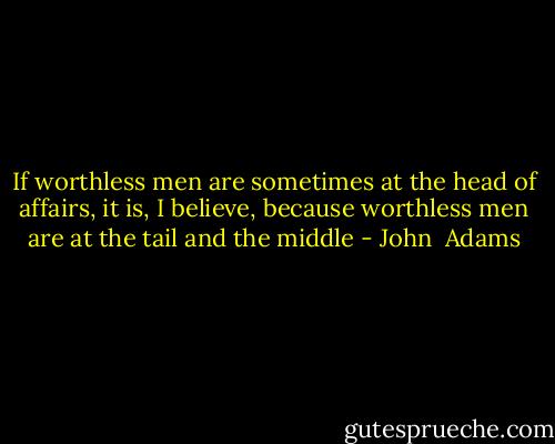 If worthless men are sometimes at the head of affairs, it is, I believe, because worthless men are at the tail and the middle - John  Adams