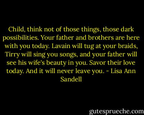 Child, think not of those things, those dark possibilities. Your father and brothers are here with you today. Lavain will tug at your braids, Tirry will sing you songs, and your father will see his wife's beauty in you. Savor their love today. And it will never leave you. - Lisa Ann Sandell
