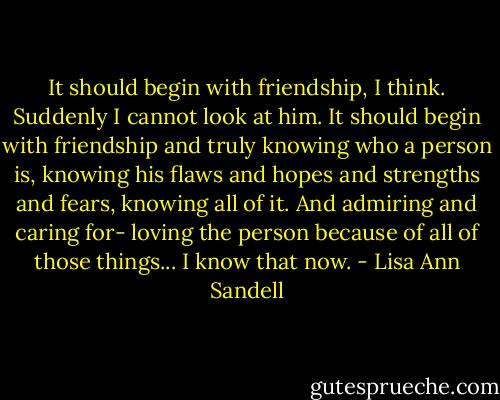 It should begin with friendship, I think. Suddenly I cannot look at him.<br />It should begin with friendship and truly knowing who a person is, knowing his flaws and hopes and strengths and fears, knowing all of it. And admiring and caring for- loving the person because of all of those things...<br />I know that now. - Lisa Ann Sandell