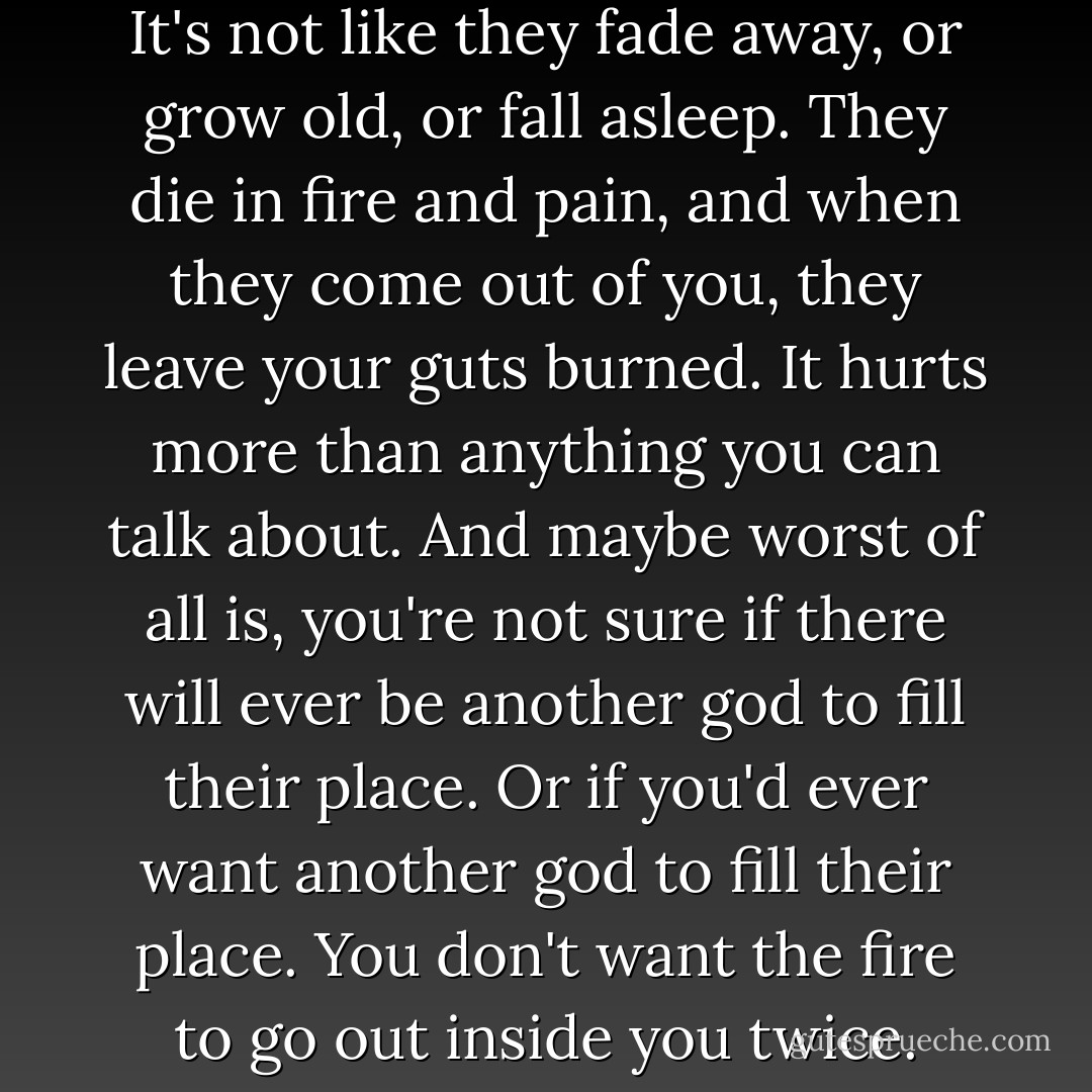 When gods die, they die hard. It's not like they fade away, or grow old, or fall asleep. They die in fire and pain, and when they come out of you, they leave your guts burned. It hurts more than anything you can talk about. And maybe worst of all is, you're not sure if there will ever be another god to fill their place. Or if you'd ever want another god to fill their place. You don't want the fire to go out inside you twice. - Gary D. Schmidt
