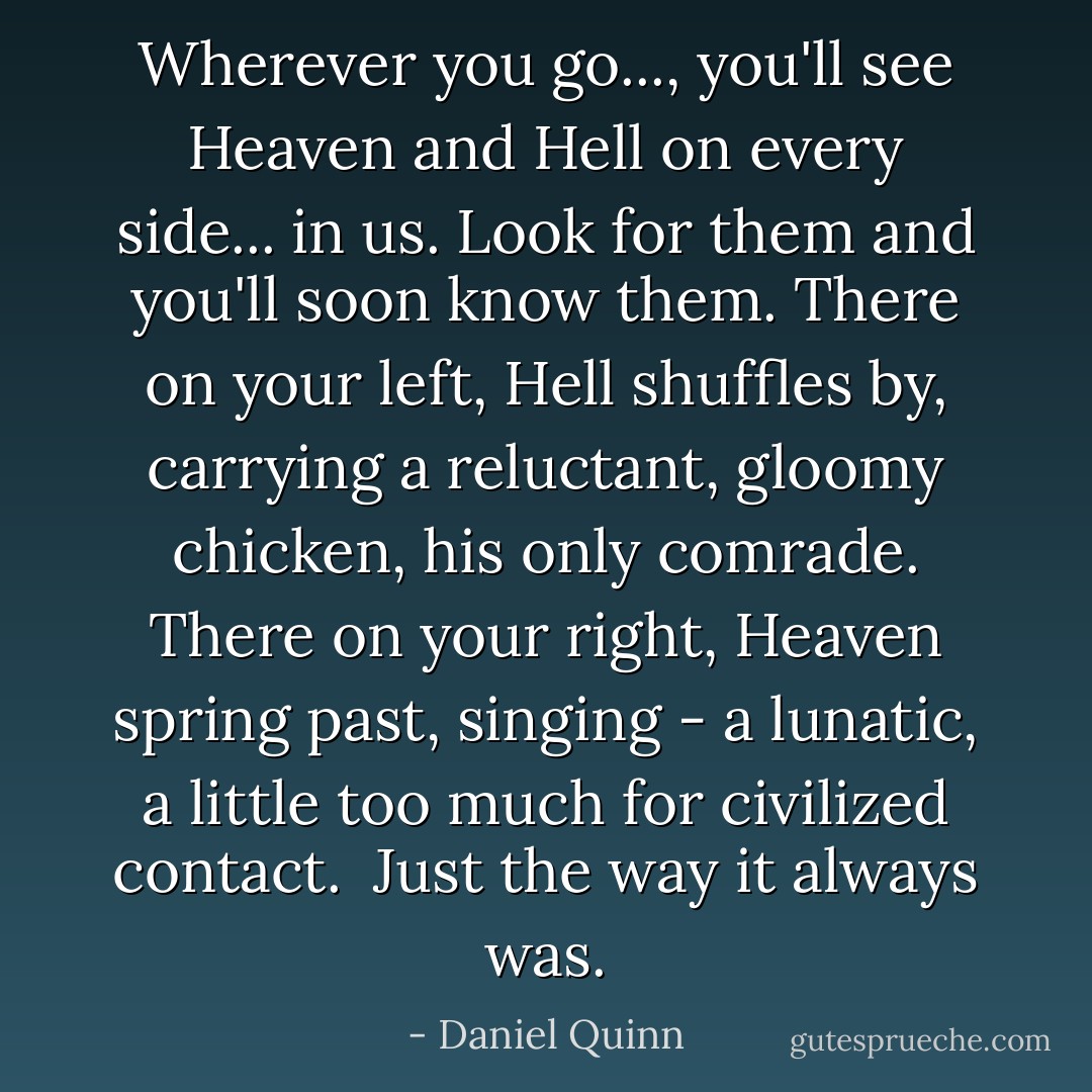 Wherever you go..., you'll see Heaven and Hell on every side... in <i>us</i>. Look for them and you'll soon know them. There on your left, Hell shuffles by, carrying a reluctant, gloomy chicken, his only comrade. There on your right, Heaven spring past, singing - a lunatic, a little too much for civilized contact.<br /><br />Just the way it always was. - Daniel Quinn