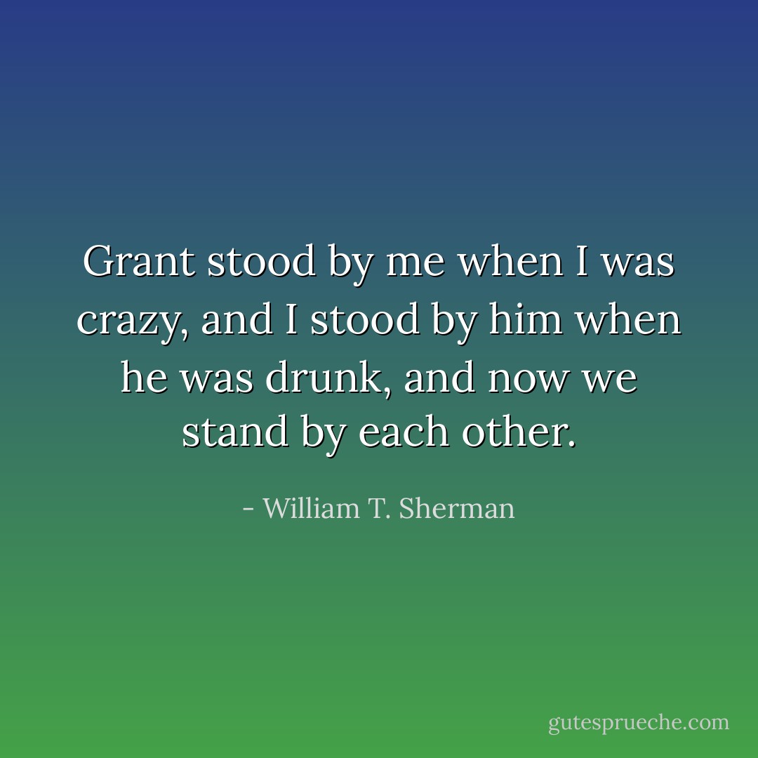 Grant stood by me when I was crazy, and I stood by him when he was drunk, and now we stand by each other. - William T. Sherman