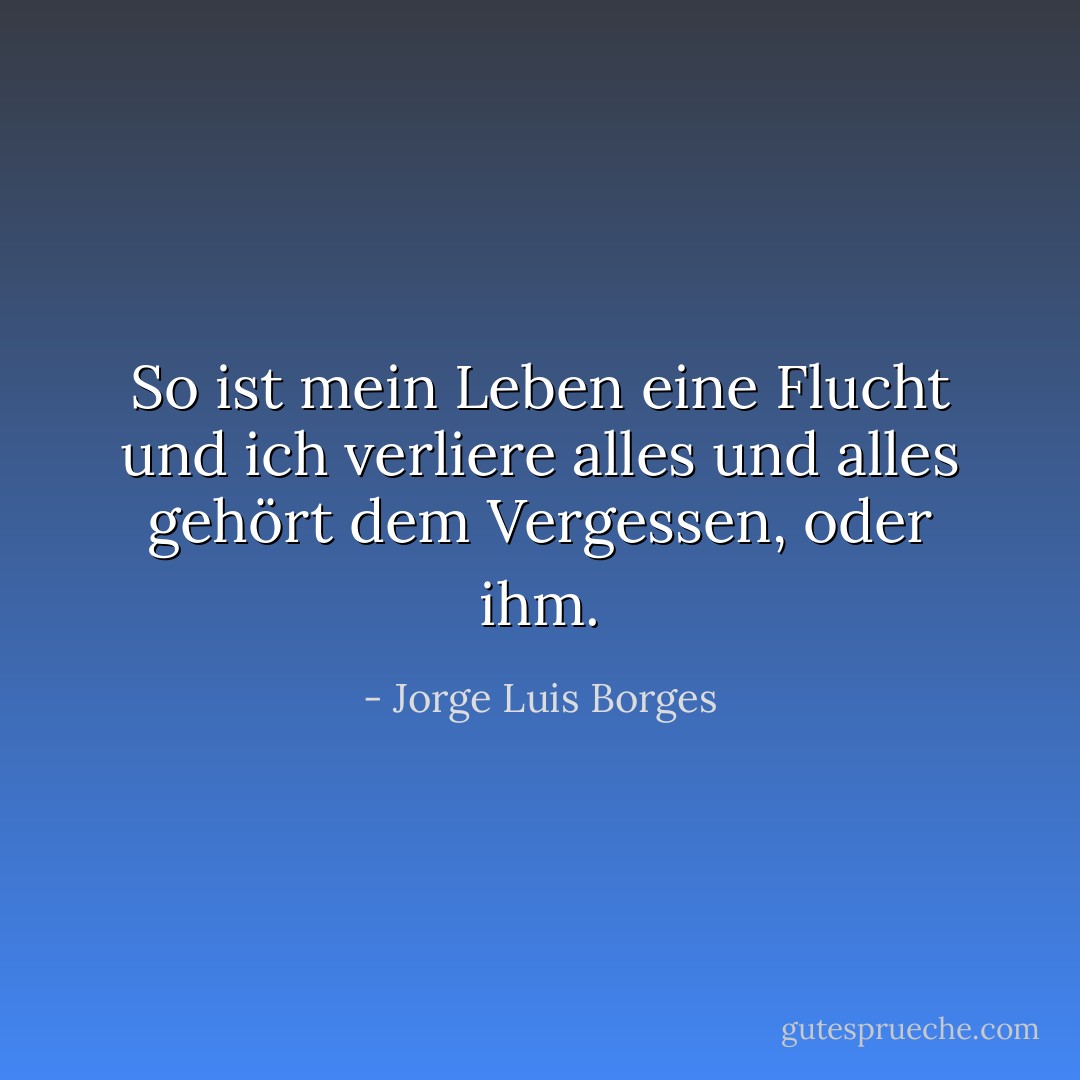 So ist mein Leben eine Flucht und ich verliere alles und alles gehört dem Vergessen, oder ihm. - Jorge Luis Borges<