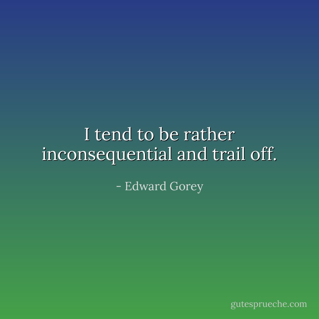 I tend to be rather inconsequential and trail off. - Edward Gorey