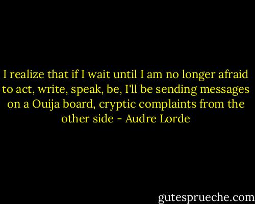 I realize that if I wait until I am no longer afraid to act, write, speak, be, I'll be sending messages on a Ouija board, cryptic complaints from the other side - Audre Lorde