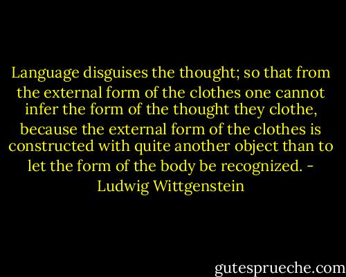 Language disguises the thought; so that from the external form of the clothes one cannot infer the form of the thought they clothe, because the external form of the clothes is constructed with quite another object than to let the form of the body be recognized. - Ludwig Wittgenstein
