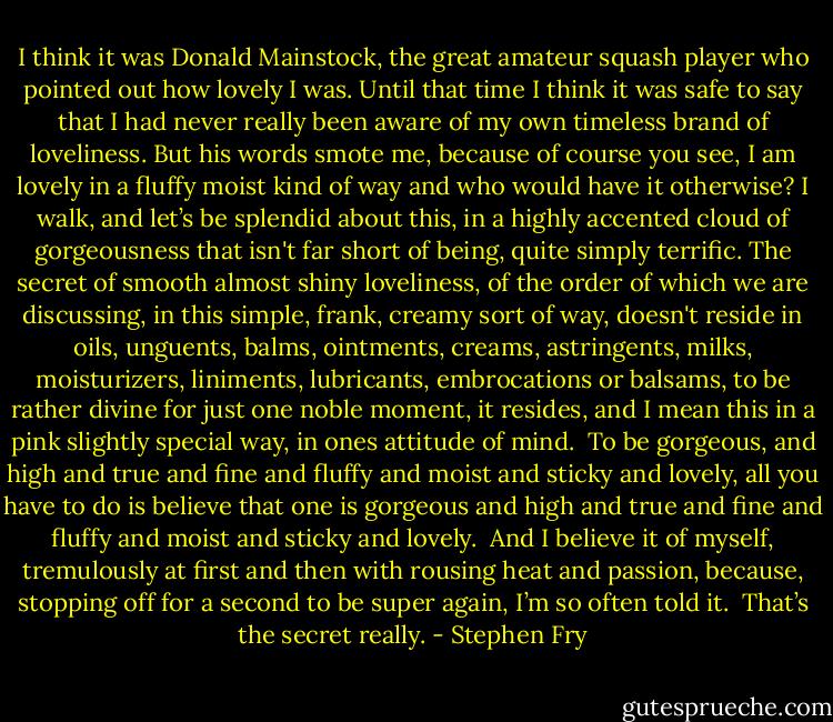 I think it was Donald Mainstock, the great amateur squash player who pointed out how lovely I was. Until that time I think it was safe to say that I had never really been aware of my own timeless brand of loveliness. But his words smote me, because of course you see, I am lovely in a fluffy moist kind of way and who would have it otherwise? I walk, and let’s be splendid about this, in a highly accented cloud of gorgeousness that isn't far short of being, quite simply terrific. The secret of smooth almost shiny loveliness, of the order of which we are discussing, in this simple, frank, creamy sort of way, doesn't reside in oils, unguents, balms, ointments, creams, astringents, milks, moisturizers, liniments, lubricants,<br />embrocations or balsams, to be rather divine for just one noble moment, it resides, and I mean this in a pink slightly special way, in ones attitude of mind.<br /><br />To be gorgeous, and high and true and fine and fluffy and moist and sticky and lovely, all you have to do is believe that one is gorgeous and high and true and fine and fluffy and moist and sticky and lovely.<br /><br />And I believe it of myself, tremulously at first and then with rousing heat and passion, because, stopping off for a second to be super again, I’m so often told it.<br /><br />That’s the secret really. - Stephen Fry