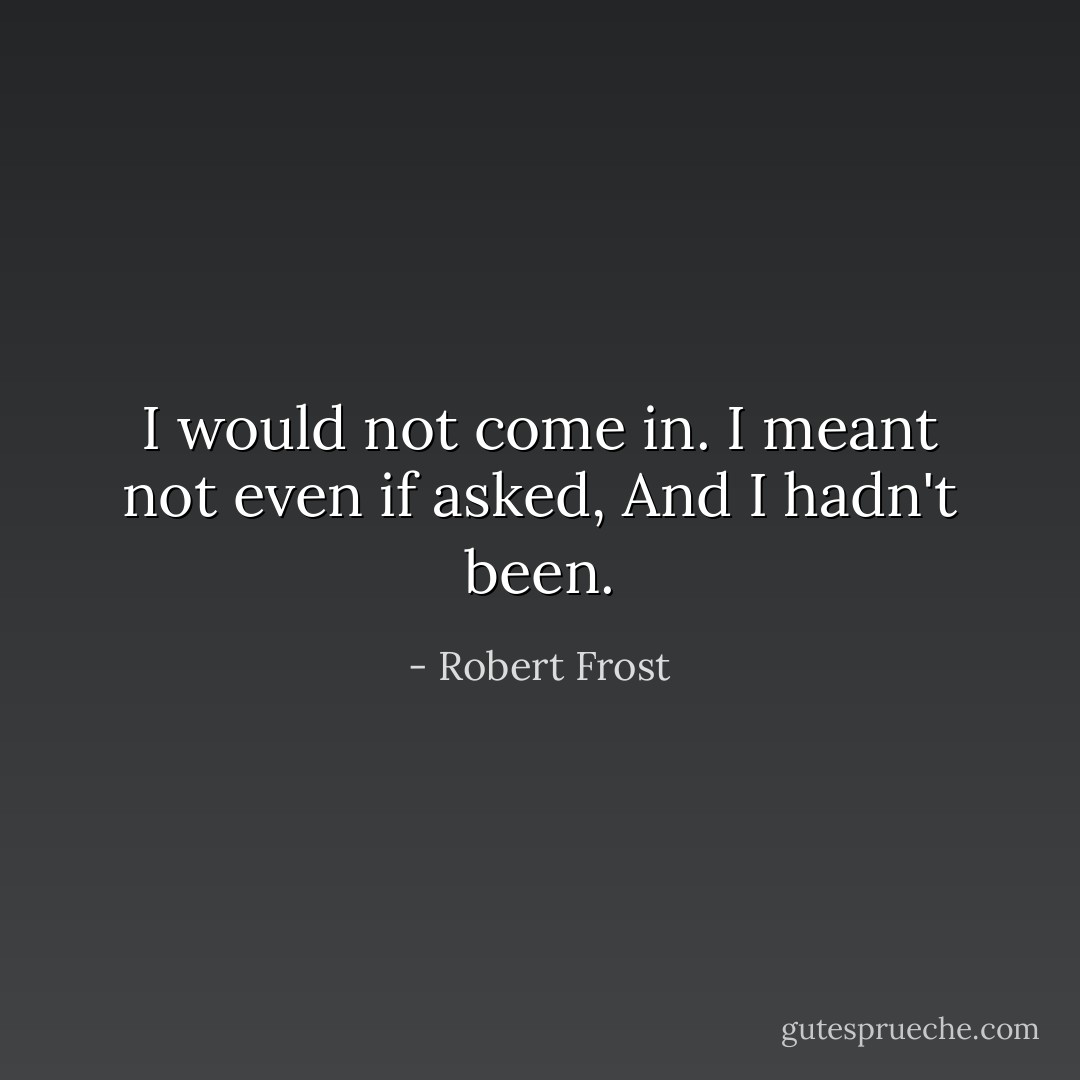 I would not come in.<br />I meant not even if asked,<br />And I hadn't been. - Robert Frost