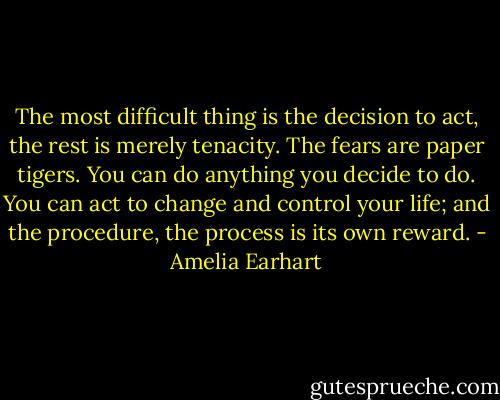 The most difficult thing is the decision to act, the rest is merely tenacity. The fears are paper tigers. You can do anything you decide to do. You can act to change and control your life; and the procedure, the process is its own reward. - Amelia Earhart