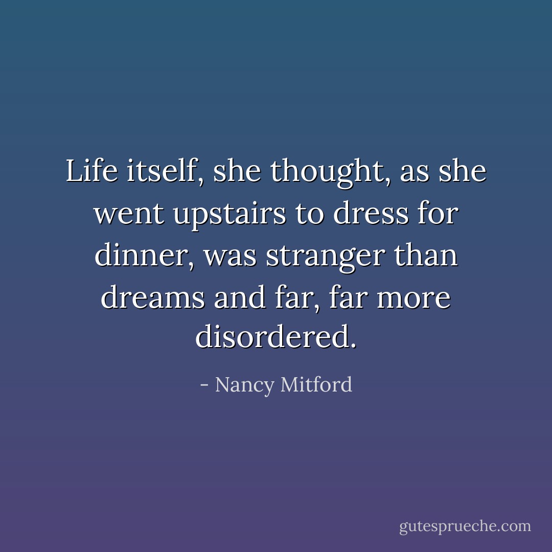 Life itself, she thought, as she went upstairs to dress for dinner, was stranger than dreams and far, far more disordered. - Nancy Mitford