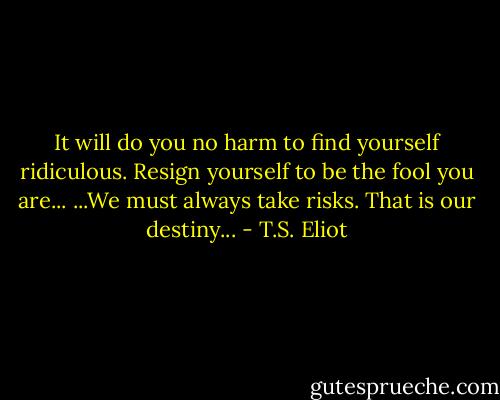 It will do you no harm to find yourself ridiculous.<br />Resign yourself to be the fool you are...<br />...We must always take risks. That is our destiny... - T.S. Eliot