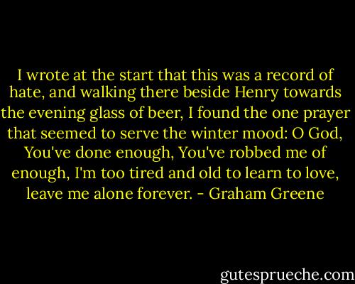 I wrote at the start that this was a record of hate, and walking there beside Henry towards the evening glass of beer, I found the one prayer that seemed to serve the winter mood: O God, You've done enough, You've robbed me of enough, I'm too tired and old to learn to love, leave me alone forever. - Graham Greene