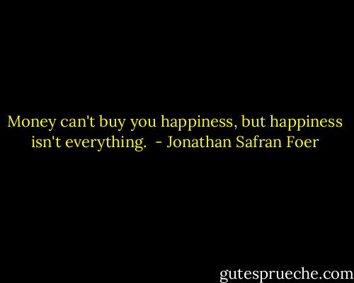 Money can't buy you happiness, but happiness isn't everything.  - Jonathan Safran Foer