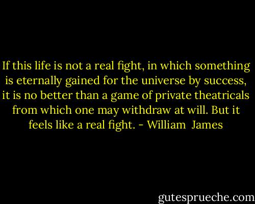 If this life is not a real fight, in which something is eternally gained for the universe by success, it is no better than a game of private theatricals from which one may withdraw at will. But it feels like a real fight. - William  James