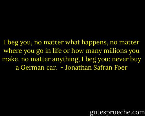 I beg you, no matter what happens, no matter where you go in life or how many millions you make, no matter anything, I beg you: never buy a German car.  - Jonathan Safran Foer