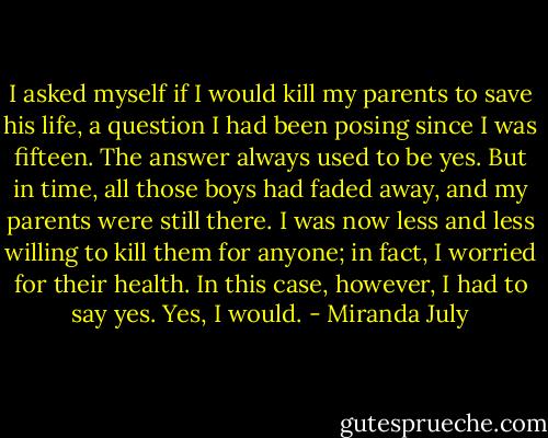 I asked myself if I would kill my parents to save his life, a question I had been posing since I was fifteen. The answer always used to be yes. But in time, all those boys had faded away, and my parents were still there. I was now less and less willing to kill them for anyone; in fact, I worried for their health. In this case, however, I had to say yes. Yes, I would. - Miranda July