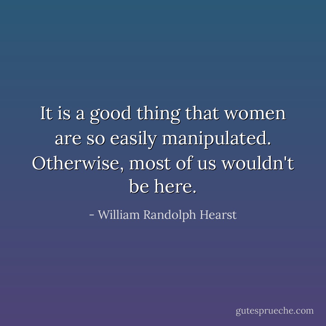 It is a good thing that women are so easily manipulated. Otherwise, most of us wouldn't be here. - William Randolph Hearst