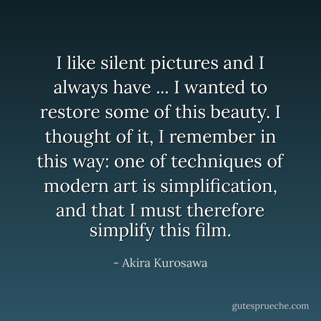 I like silent pictures and I always have ... I wanted to restore some of this beauty. I thought of it, I remember in this way: one of techniques of modern art is simplification, and that I must therefore simplify this film. - Akira Kurosawa