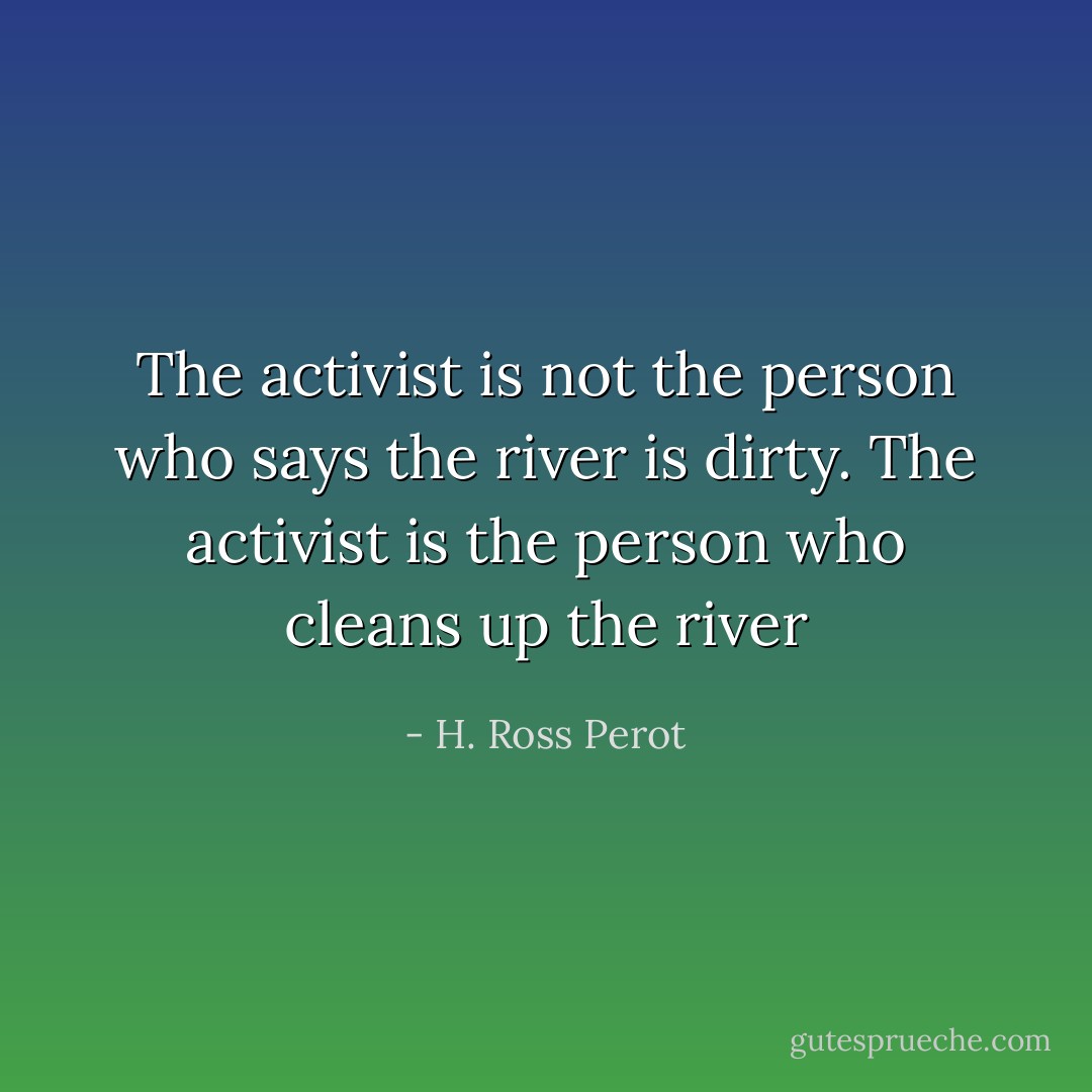 The activist is not the person who says the river is dirty. The activist is the person who cleans up the river - H. Ross Perot