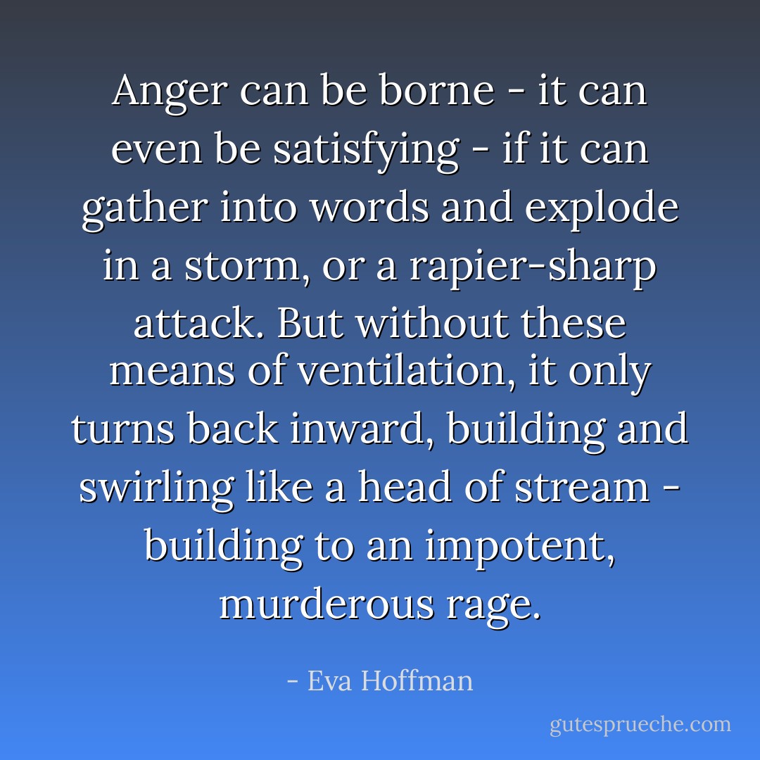 Anger can be borne - it can even be satisfying - if it can gather into words and explode in a storm, or a rapier-sharp attack. But without these means of ventilation, it only turns back inward, building and swirling like a head of stream - building to an impotent, murderous rage. - Eva Hoffman