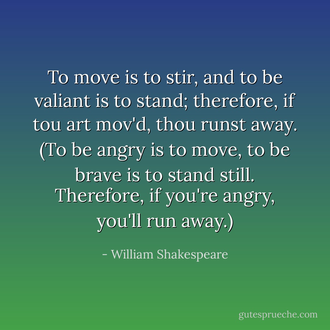 To move is to stir, and to be valiant is to stand; therefore, if tou art mov'd, thou runst away. (To be angry is to move, to be brave is to stand still. Therefore, if you're angry, you'll run away.) - William Shakespeare