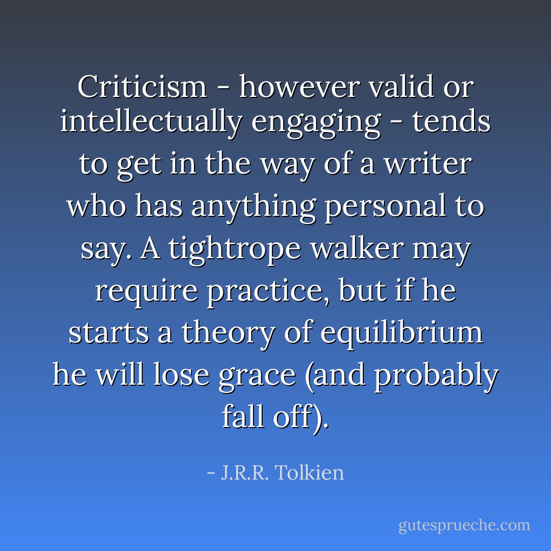 Criticism - however valid or intellectually engaging - tends to get in the way of a writer who has anything personal to say. A tightrope walker may require practice, but if he starts a theory of equilibrium he will lose grace (and probably fall off). - J.R.R. Tolkien
