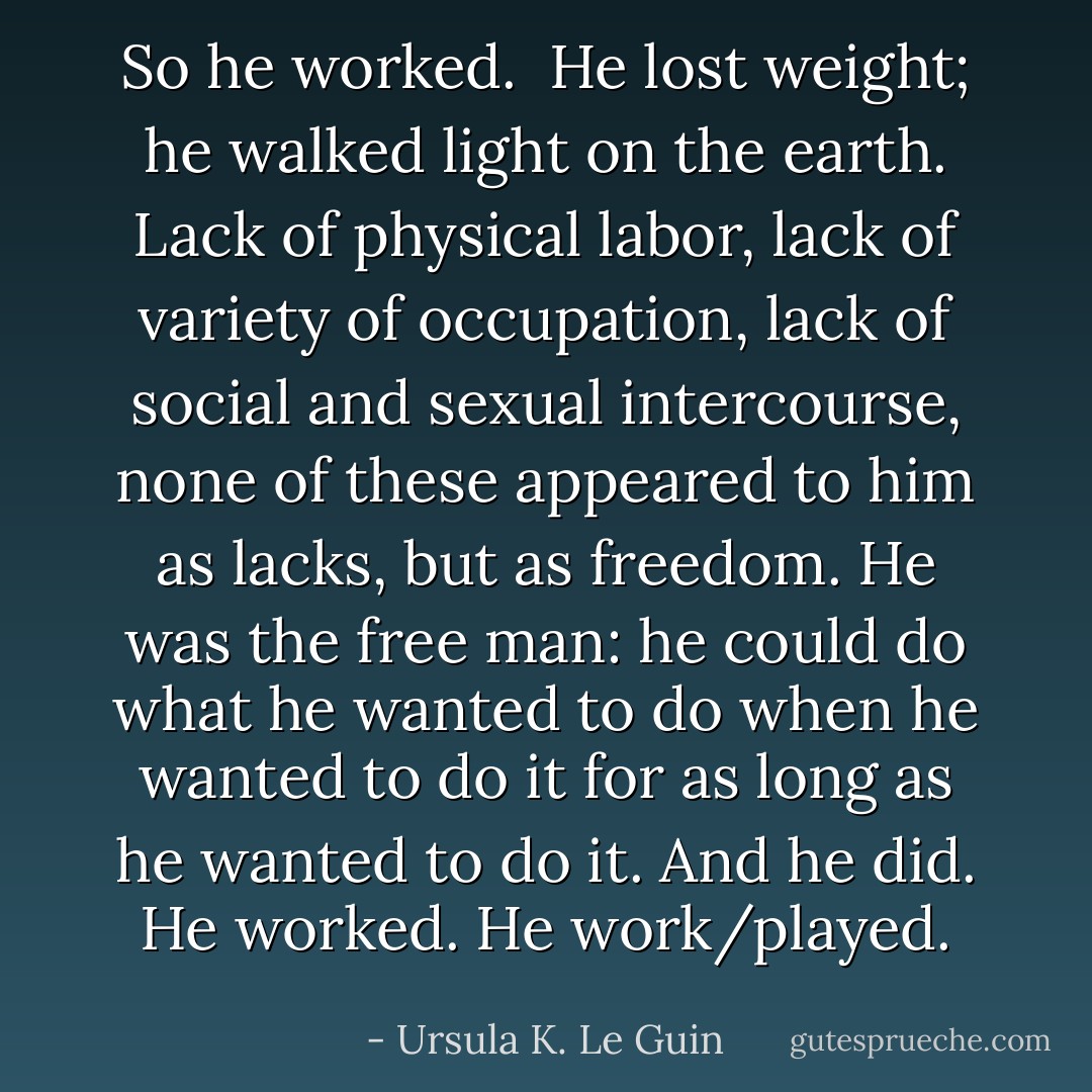So he worked.<br /><br />He lost weight; he walked light on the earth. Lack of physical labor, lack of variety of occupation, lack of social and sexual intercourse, none of these appeared to him as lacks, but as freedom. He was the free man: he could do what he wanted to do when he wanted to do it for as long as he wanted to do it. And he did. He worked. He work/played. - Ursula K. Le Guin