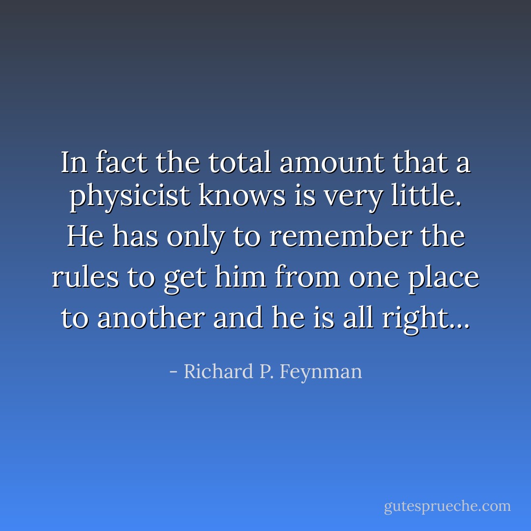 In fact the total amount that a physicist knows is very little. He has only to remember the rules to get him from one place to another and he is all right... - Richard P. Feynman