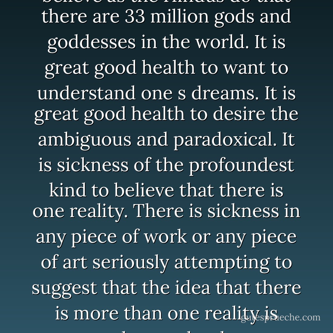 It is great good health to believe as the Hindus do that there are 33 million gods and goddesses in the world. It is great good health to want to understand one s dreams. It is great good health to desire the ambiguous and paradoxical. It is sickness of the profoundest kind to believe that there is one reality. There is sickness in any piece of work or any piece of art seriously attempting to suggest that the idea that there is more than one reality is somehow redundant. - Clive Barker