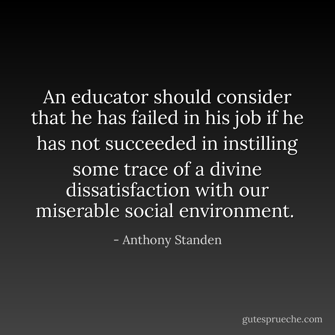 An educator should consider that he has failed in his job if he has not succeeded in instilling some trace of a divine dissatisfaction with our miserable social environment.  - Anthony Standen