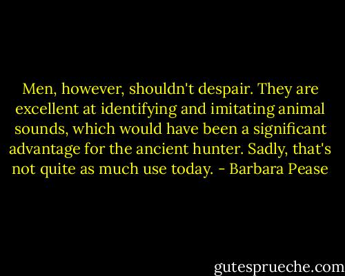 Men, however, shouldn't despair. They are excellent at identifying and imitating animal sounds, which would have been a significant advantage for the ancient hunter. Sadly, that's not quite as much use today. - Barbara Pease