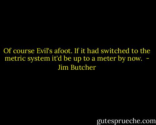 Of course Evil's afoot. If it had switched to the metric system it'd be up to a meter by now.  - Jim Butcher