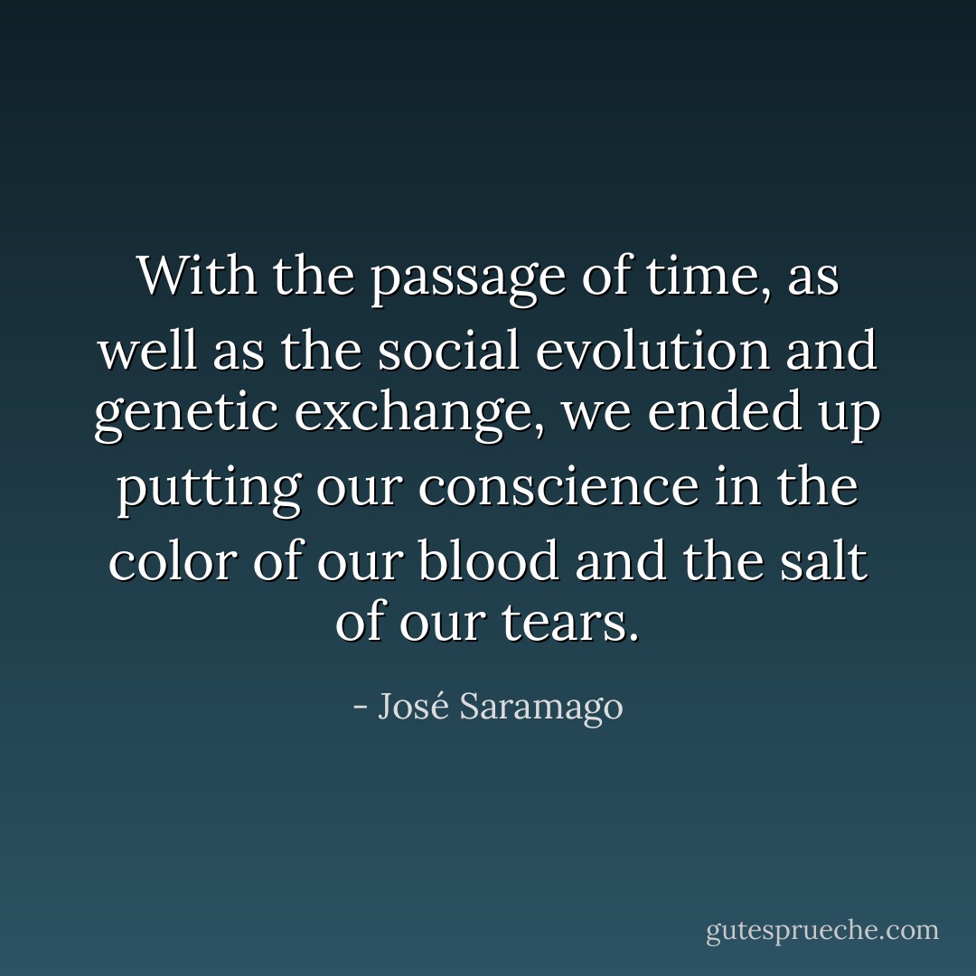With the passage of time, as well as the social evolution and genetic exchange, we ended up putting our conscience in the color of our blood and the salt of our tears. - José Saramago