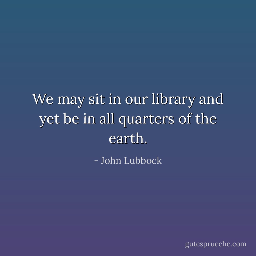 We may sit in our library and yet be in all quarters of the earth. - John Lubbock