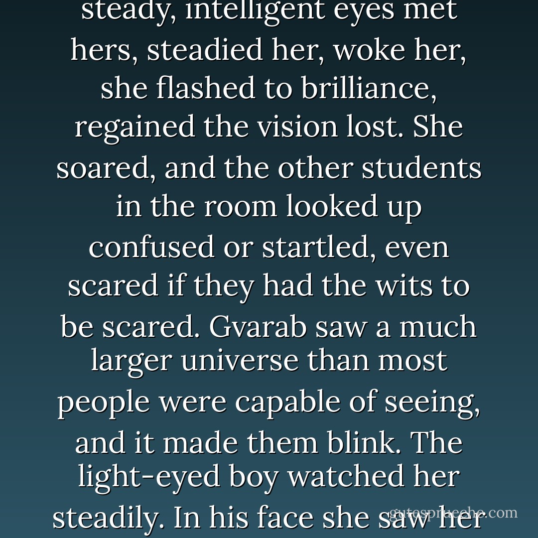 Gvarab was old enough that she often wandered and maundered. Attendance at her lectures was small and uneven. She soon picked out the thin boy with big ears as her one constant auditor. She began to lecture for him. The light, steady, intelligent eyes met hers, steadied her, woke her, she flashed to brilliance, regained the vision lost. She soared, and the other students in the room looked up confused or startled, even scared if they had the wits to be scared. Gvarab saw a much larger universe than most people were capable of seeing, and it made them blink. The light-eyed boy watched her steadily. In his face she saw her joy. What she offered, what she had offered for a whole lifetime, what no one had ever shared with her, he shared. He was her brother, across the gulf of fifty years, and her redemption. - Ursula K. Le Guin