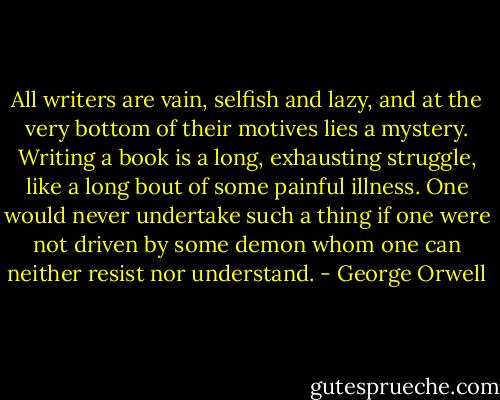 All writers are vain, selfish and lazy, and at the very bottom of their motives lies a mystery. Writing a book is a long, exhausting struggle, like a long bout of some painful illness. One would never undertake such a thing if one were not driven by some demon whom one can neither resist nor understand. - George Orwell