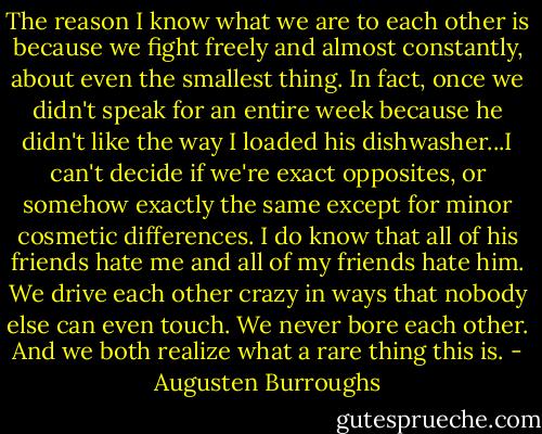 The reason I know what we are to each other is because we fight freely and almost constantly, about even the smallest thing. In fact, once we didn't speak for an entire week because he didn't like the way I loaded his dishwasher...I can't decide if we're exact opposites, or somehow exactly the same except for minor cosmetic differences. I do know that all of his friends hate me and all of my friends hate him. We drive each other crazy in ways that nobody else can even touch. We never bore each other. And we both realize what a rare thing this is. - Augusten Burroughs