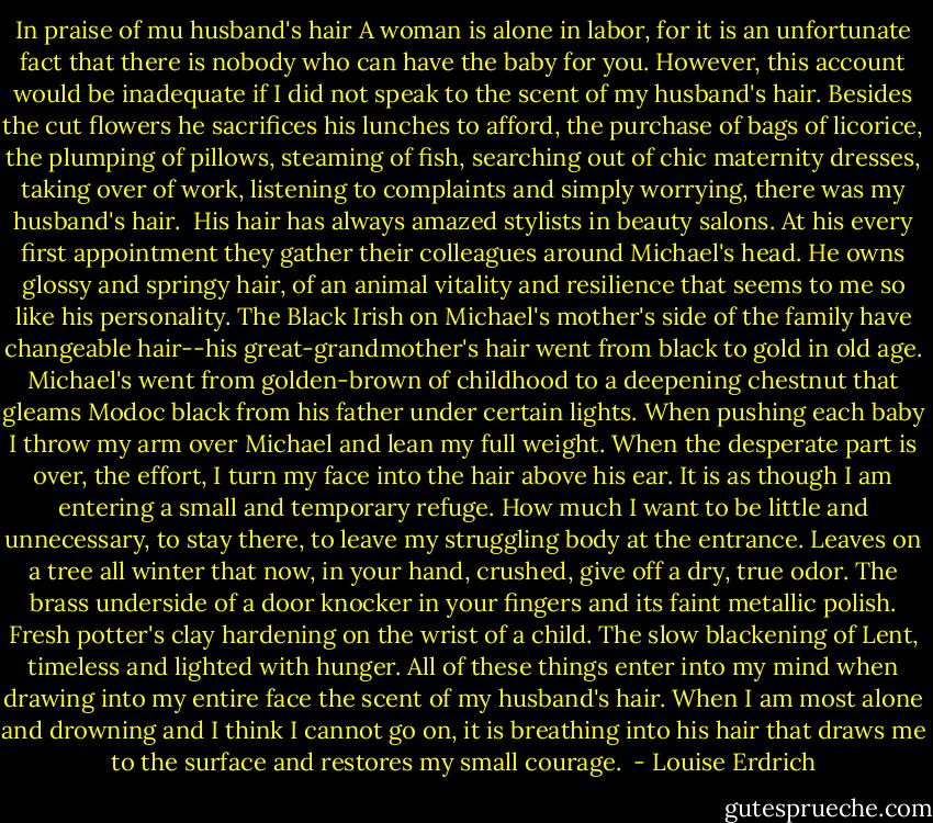 In praise of mu husband's hair<br />A woman is alone in labor, for it is an unfortunate fact that there is nobody who can have the baby for you. However, this account would be inadequate if I did not speak to the scent of my husband's hair. Besides the cut flowers he sacrifices his lunches to afford, the purchase of bags of licorice, the plumping of pillows, steaming of fish, searching out of chic maternity dresses, taking over of work, listening to complaints and simply worrying, there was my husband's hair. <br />His hair has always amazed stylists in beauty salons. At his every first appointment they gather their colleagues around Michael's head. He owns glossy and springy hair, of an animal vitality and resilience that seems to me so like his personality. The Black Irish on Michael's mother's side of the family have changeable hair--his great-grandmother's hair went from black to gold in old age. Michael's went from golden-brown of childhood to a deepening chestnut that gleams Modoc black from his father under certain lights. When pushing each baby I throw my arm over Michael and lean my full weight. When the desperate part is over, the effort, I turn my face into the hair above his ear. It is as though I am entering a small and temporary refuge. How much I want to be little and unnecessary, to stay there, to leave my struggling body at the entrance.<br />Leaves on a tree all winter that now, in your hand, crushed, give off a dry, true odor. The brass underside of a door knocker in your fingers and its faint metallic polish. Fresh potter's clay hardening on the wrist of a child. The slow blackening of Lent, timeless and lighted with hunger. All of these things enter into my mind when drawing into my entire face the scent of my husband's hair. When I am most alone and drowning and I think I cannot go on, it is breathing into his hair that draws me to the surface and restores my small courage.  - Louise Erdrich