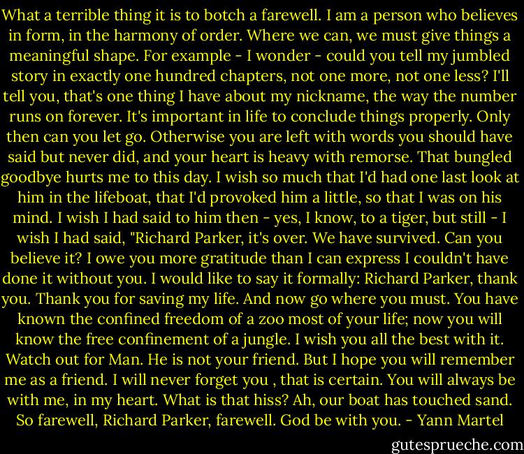 What a terrible thing it is to botch a farewell. I am a person who believes in form, in the harmony of order. Where we can, we must give things a meaningful shape. For example - I wonder - could you tell my jumbled story in exactly one hundred chapters, not one more, not one less? I'll tell you, that's one thing I have about my nickname, the way the number runs on forever. It's important in life to conclude things properly. Only then can you let go. Otherwise you are left with words you should have said but never did, and your heart is heavy with remorse. That bungled goodbye hurts me to this day. I wish so much that I'd had one last look at him in the lifeboat, that I'd provoked him a little, so that I was on his mind. I wish I had said to him then - yes, I know, to a tiger, but still - I wish I had said, "Richard Parker, it's over. We have survived. Can you believe it? I owe you more gratitude than I can express I couldn't have done it without you. I would like to say it formally: Richard Parker, thank you. Thank you for saving my life. And now go where you must. You have known the confined freedom of a zoo most of your life; now you will know the free confinement of a jungle. I wish you all the best with it. Watch out for Man. He is not your friend. But I hope you will remember me as a friend. I will never forget you , that is certain. You will always be with me, in my heart. What is that hiss? Ah, our boat has touched sand. So farewell, Richard Parker, farewell. God be with you. - Yann Martel