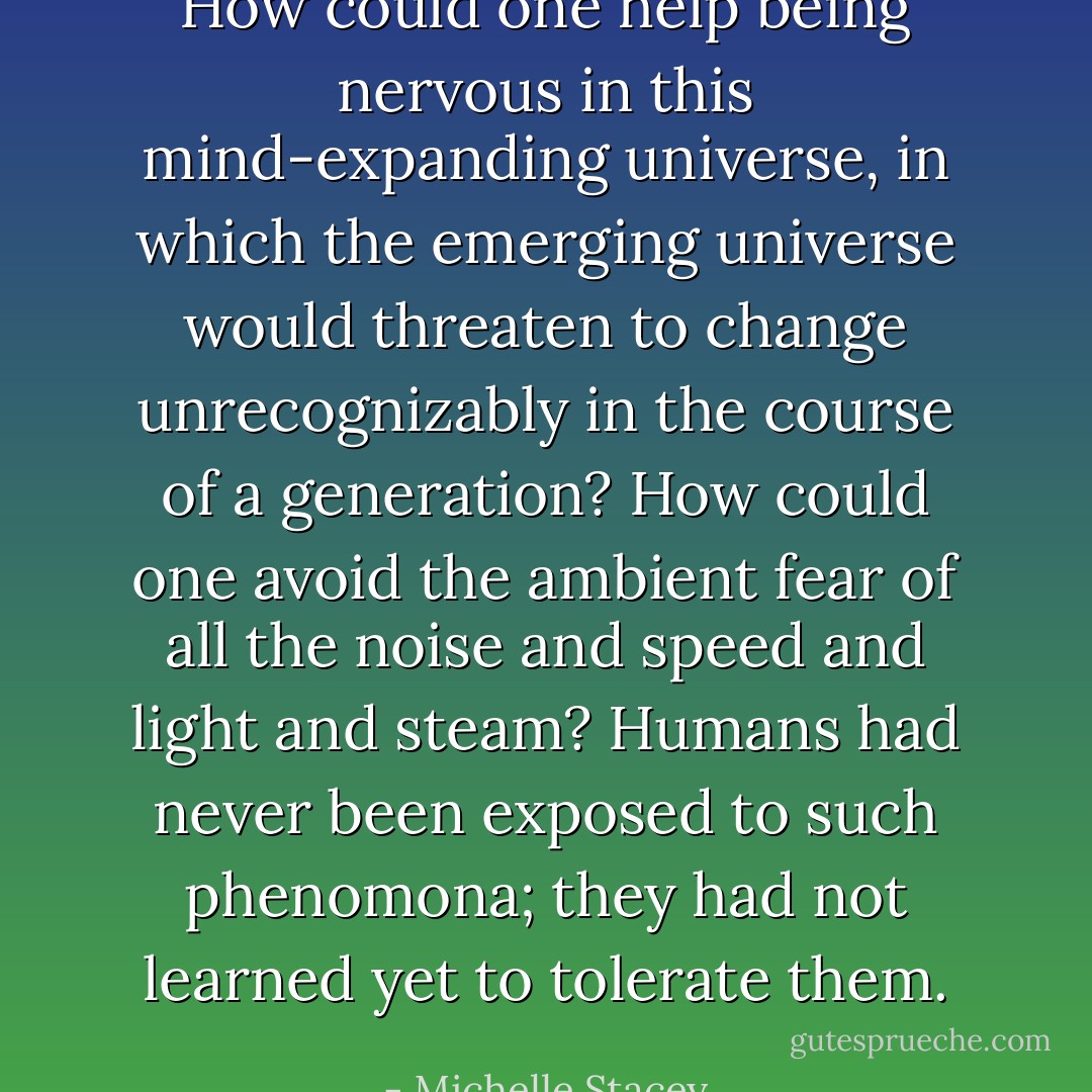 How could one help being nervous in this mind-expanding universe, in which the emerging universe would threaten to change unrecognizably in the course of a generation? How could one avoid the ambient fear of all the noise and speed and light and steam? Humans had never been exposed to such phenomona; they had not learned yet to tolerate them. - Michelle Stacey