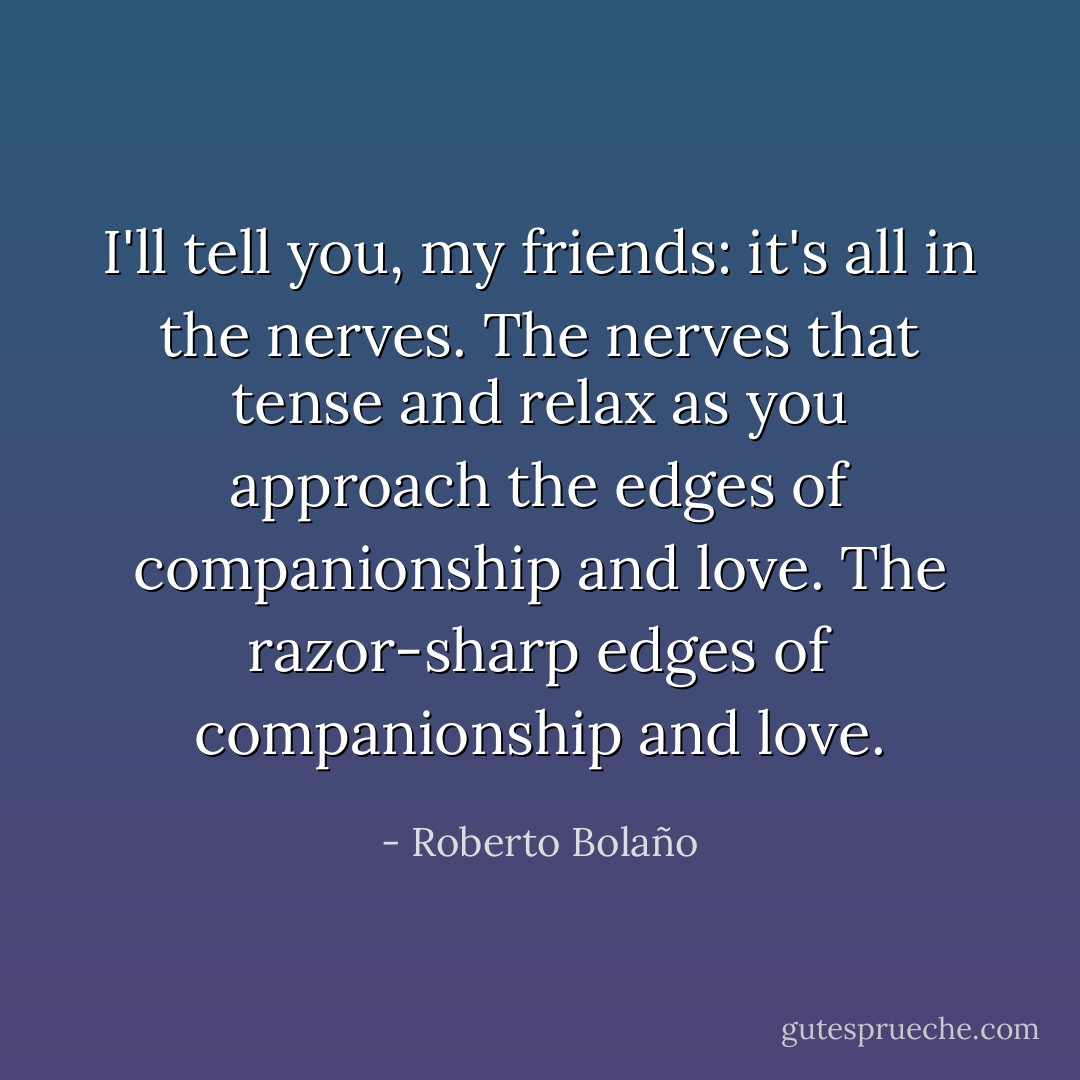 I'll tell you, my friends: it's all in the nerves. The nerves that tense and relax as you approach the edges of companionship and love. The razor-sharp edges of companionship and love. - Roberto Bolaño