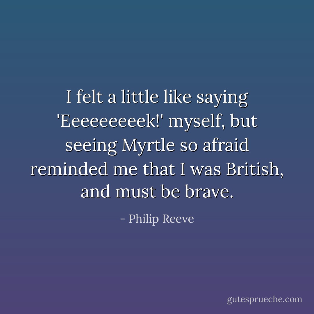 I felt a little like saying 'Eeeeeeeeek!' myself, but seeing Myrtle so afraid reminded me that I was British, and must be brave. - Philip Reeve