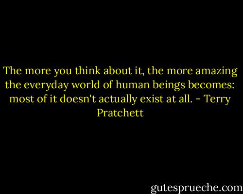 The more you think about it, the more amazing the everyday world of human beings becomes: most of it doesn't actually exist at all. - Terry Pratchett