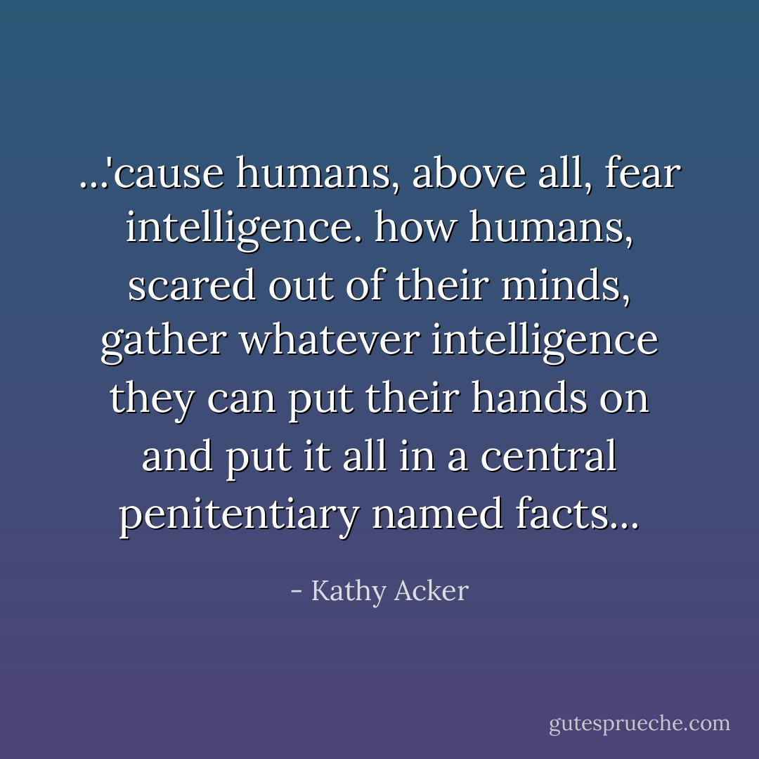 ...'cause humans, above all, fear intelligence. how humans, scared out of their minds, gather whatever intelligence they can put their hands on and put it all in a central penitentiary named facts... - Kathy Acker