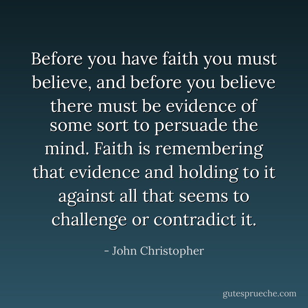 Before you have faith you must believe, and before you believe there must be evidence of some sort to persuade the mind. Faith is remembering that evidence and holding to it against all that seems to challenge or contradict it. - John Christopher