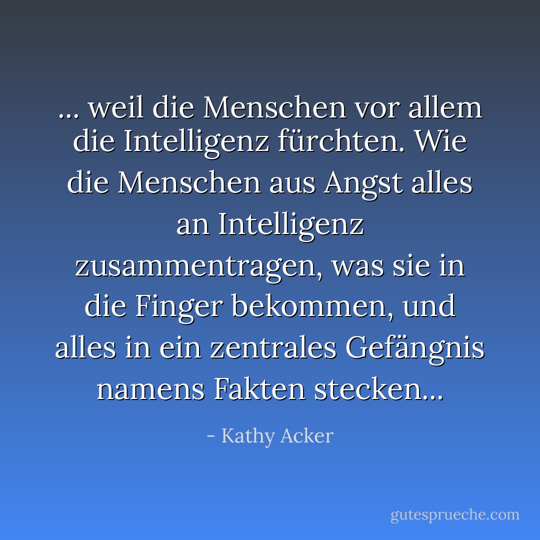 ... weil die Menschen vor allem die Intelligenz fürchten. Wie die Menschen aus Angst alles an Intelligenz zusammentragen, was sie in die Finger bekommen, und alles in ein zentrales Gefängnis namens Fakten stecken... - Kathy Acker<