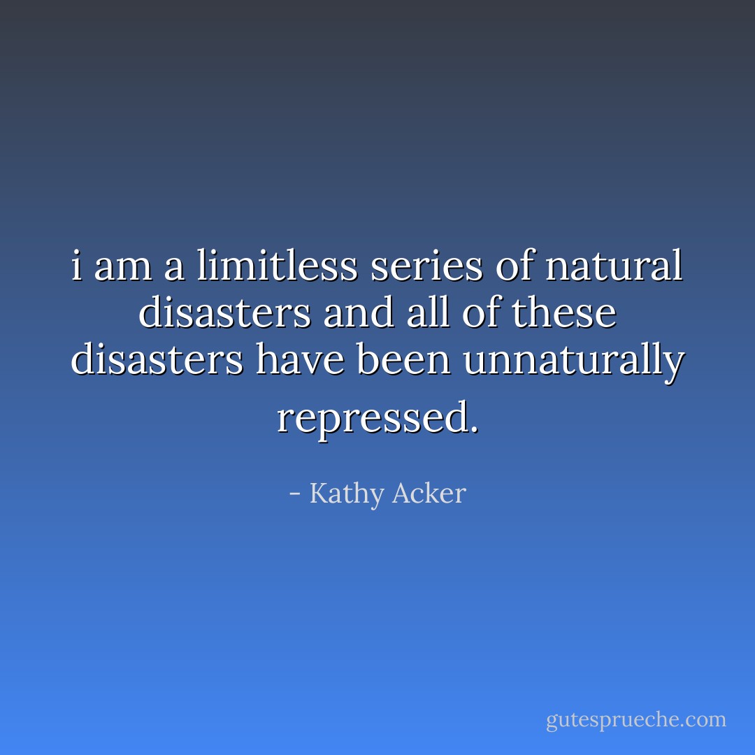 i am a limitless series of natural disasters and all of these disasters have been unnaturally repressed. - Kathy Acker