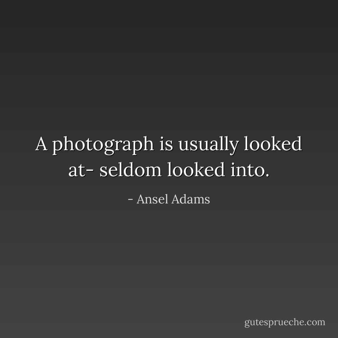 A photograph is usually looked at- seldom looked into. - Ansel Adams