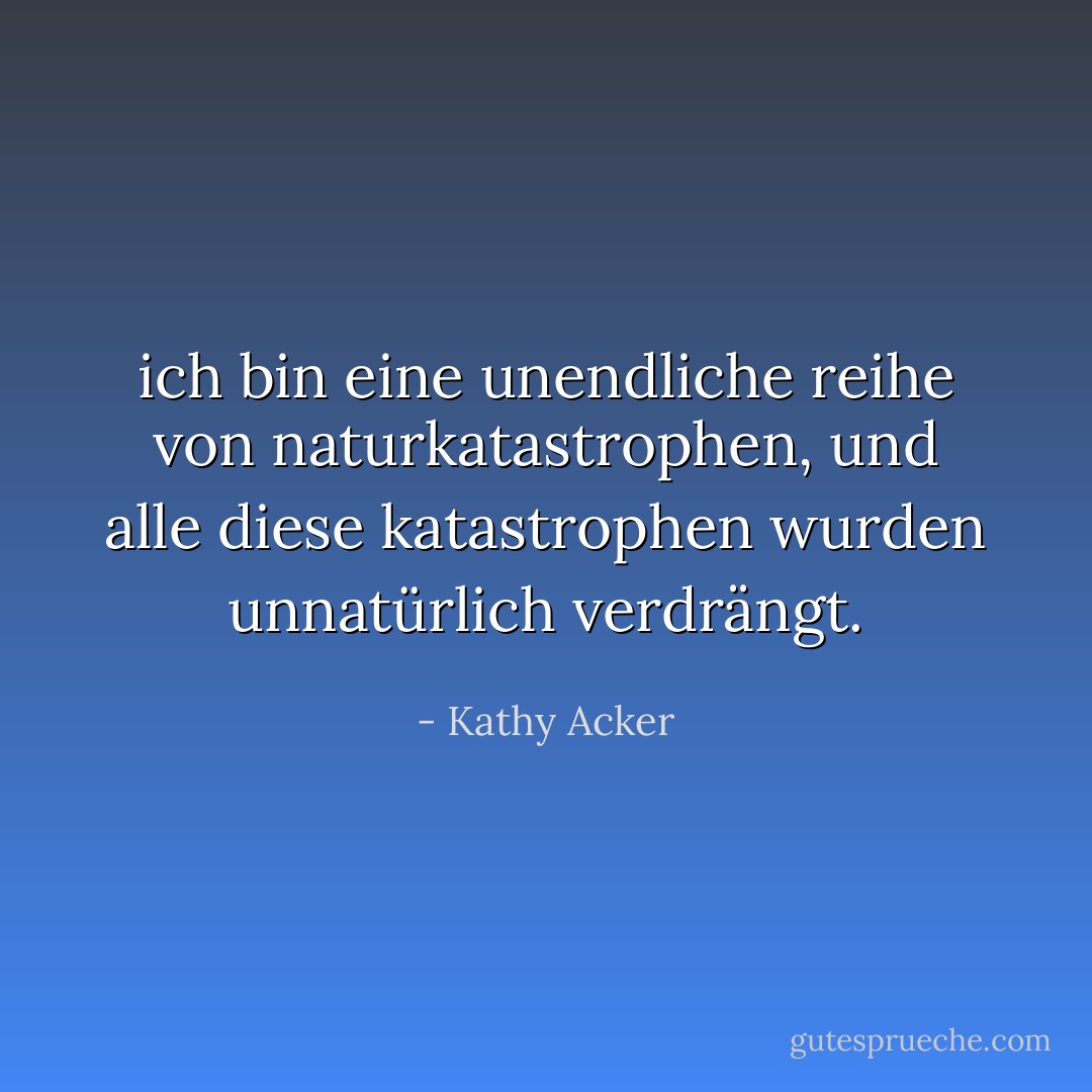 ich bin eine unendliche reihe von naturkatastrophen, und alle diese katastrophen wurden unnatürlich verdrängt. - Kathy Acker<
