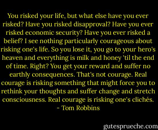 You risked your life, but what else have you ever risked? Have you risked disapproval? Have you ever risked economic security? Have you ever risked a belief? I see nothing particularly courageous about risking one's life. So you lose it, you go to your hero's heaven and everything is milk and honey 'til the end of time. Right? You get your reward and suffer no earthly consequences. That's not courage. Real courage is risking something that might force you to rethink your thoughts and suffer change and stretch consciousness. Real courage is risking one's clichés. - Tom Robbins